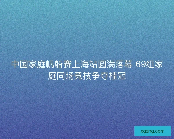 中国家庭帆船赛上海站圆满落幕 69组家庭同场竞技争夺桂冠